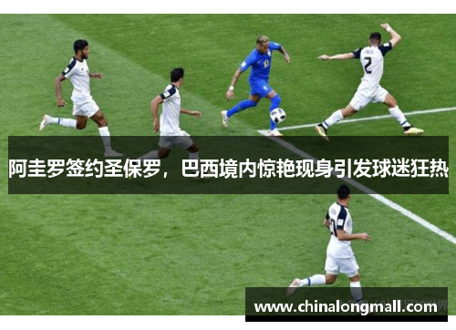 阿圭罗签约圣保罗，巴西境内惊艳现身引发球迷狂热